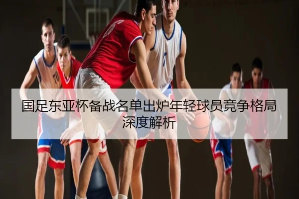 国足东亚杯备战名单出炉年轻球员竞争格局深度解析