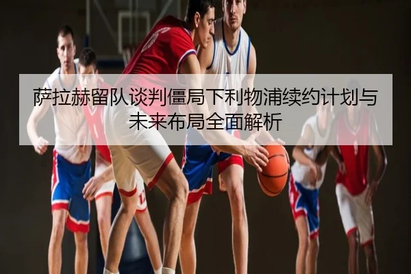 萨拉赫留队谈判僵局下利物浦续约计划与未来布局全面解析