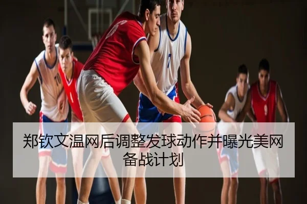 郑钦文温网后调整发球动作并曝光美网备战计划