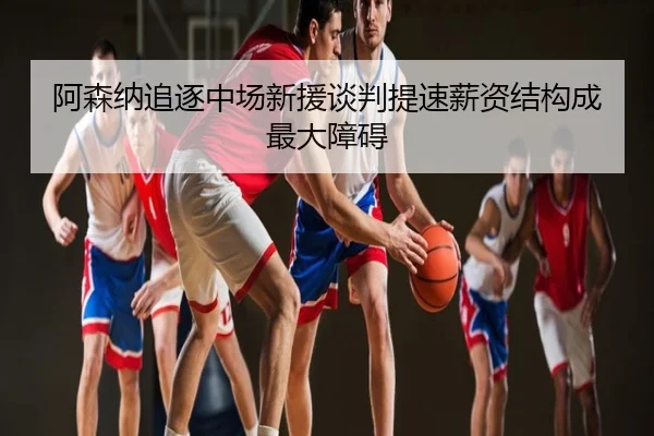 阿森纳追逐中场新援谈判提速薪资结构成最大障碍