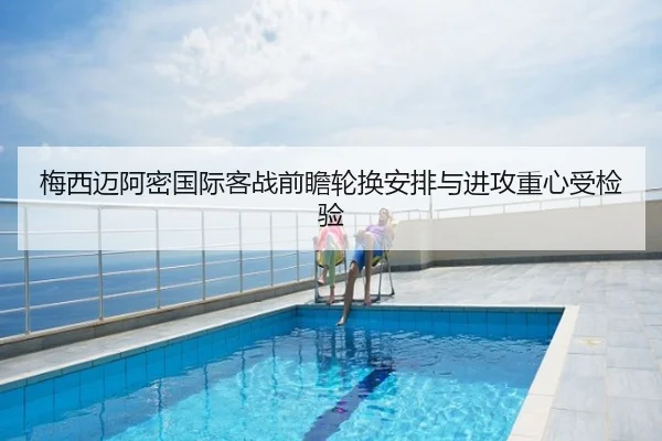 梅西迈阿密国际客战前瞻轮换安排与进攻重心受检验