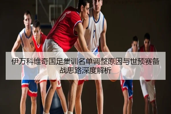 伊万科维奇国足集训名单调整原因与世预赛备战思路深度解析