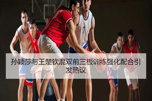孙颖莎与王楚钦混双前三板训练强化配合引发热议