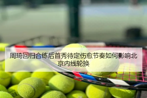 周琦回归合练后首秀待定伤愈节奏如何影响北京内线轮换