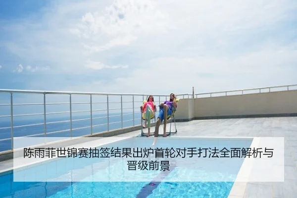 陈雨菲世锦赛抽签结果出炉首轮对手打法全面解析与晋级前景