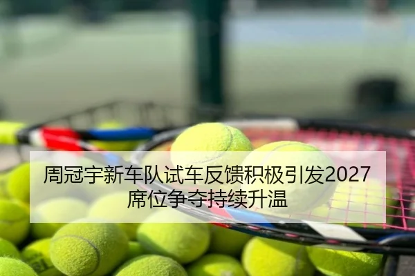 周冠宇新车队试车反馈积极引发2027席位争夺持续升温