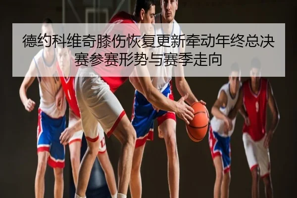 德约科维奇膝伤恢复更新牵动年终总决赛参赛形势与赛季走向