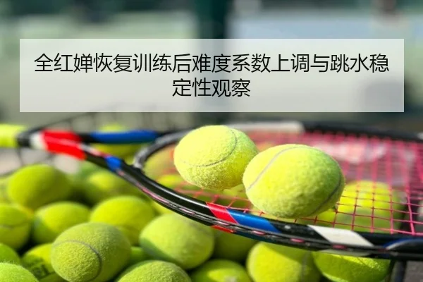 全红婵恢复训练后难度系数上调与跳水稳定性观察